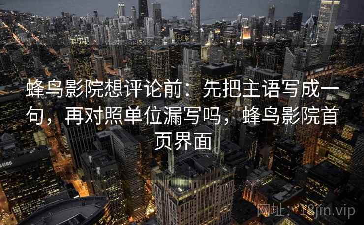 蜂鸟影院想评论前:先把主语写成一句,再对照单位漏写吗,蜂鸟影院首页界面 蜂鸟影院想评论前:先把主语写成一句,再对照单位漏写吗,蜂鸟影院首页界面