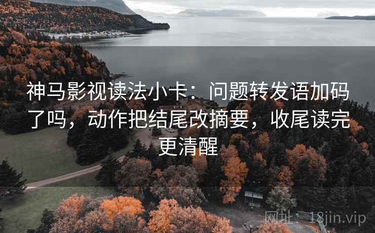 神马影视读法小卡：问题转发语加码了吗，动作把结尾改摘要，收尾读完更清醒