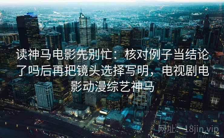 读神马电影先别忙：核对例子当结论了吗后再把镜头选择写明，电视剧电影动漫综艺神马