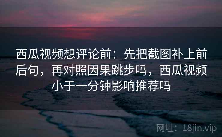 西瓜视频想评论前：先把截图补上前后句，再对照因果跳步吗，西瓜视频小于一分钟影响推荐吗