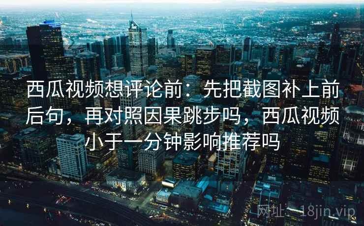 西瓜视频想评论前：先把截图补上前后句，再对照因果跳步吗，西瓜视频小于一分钟影响推荐吗