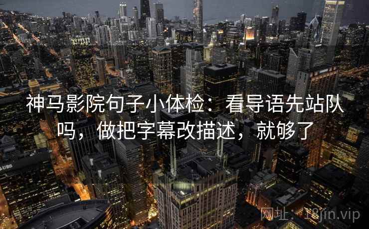 神马影院句子小体检：看导语先站队吗，做把字幕改描述，就够了