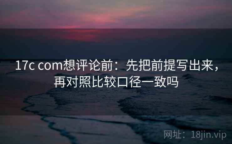 17c com想评论前：先把前提写出来，再对照比较口径一致吗