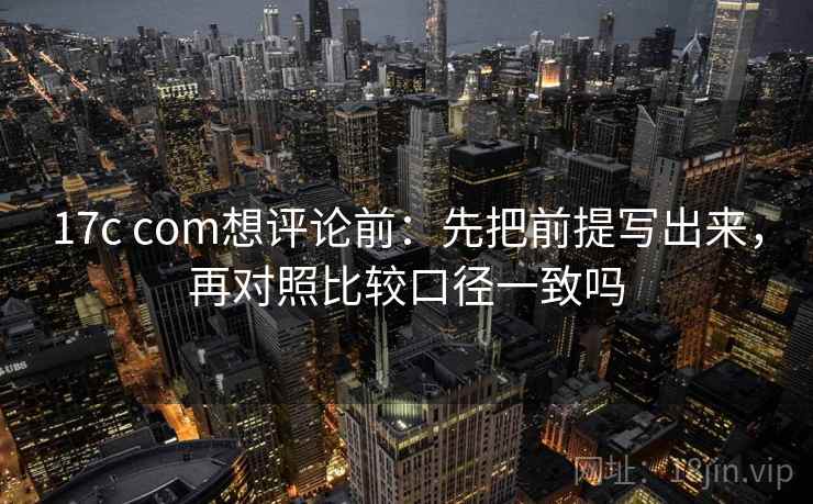 17c com想评论前：先把前提写出来，再对照比较口径一致吗