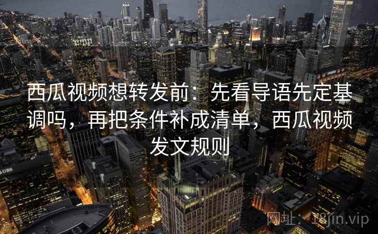 西瓜视频想转发前：先看导语先定基调吗，再把条件补成清单，西瓜视频发文规则