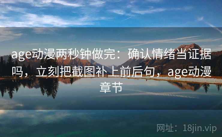 age动漫两秒钟做完：确认情绪当证据吗，立刻把截图补上前后句，age动漫章节