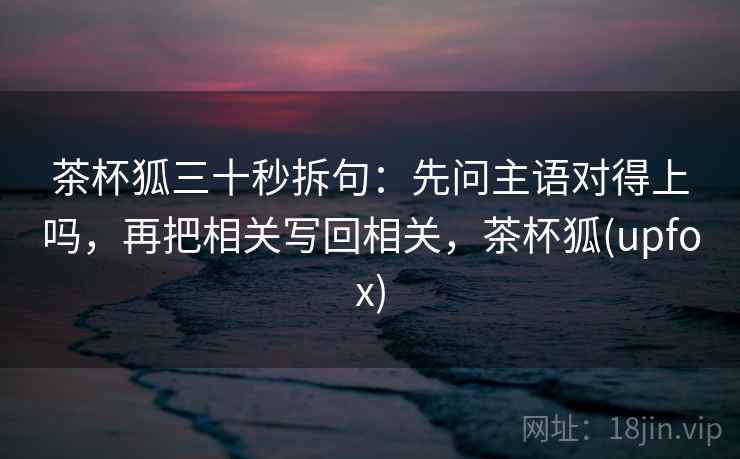 茶杯狐三十秒拆句：先问主语对得上吗，再把相关写回相关，茶杯狐(upfox)