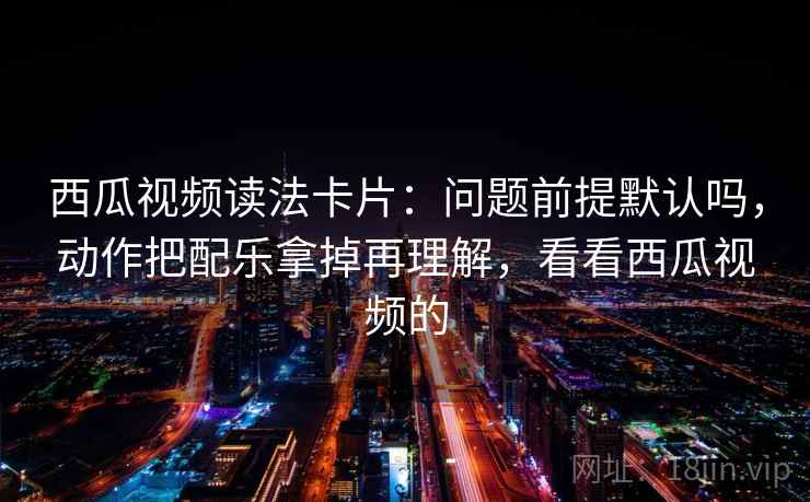 西瓜视频读法卡片：问题前提默认吗，动作把配乐拿掉再理解，看看西瓜视频的