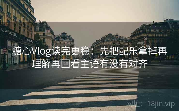 糖心Vlog读完更稳：先把配乐拿掉再理解再回看主语有没有对齐