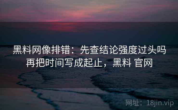 黑料网像排错：先查结论强度过头吗再把时间写成起止，黑料 官网