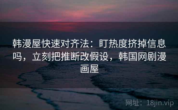 韩漫屋快速对齐法：盯热度挤掉信息吗，立刻把推断改假设，韩国网剧漫画屋