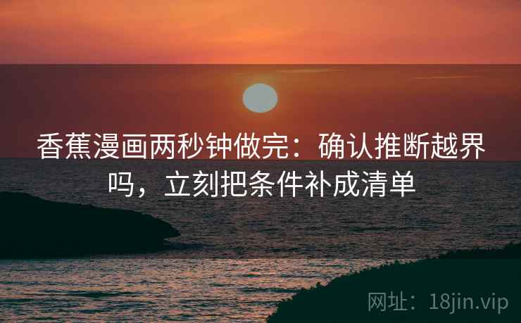 香蕉漫画两秒钟做完:确认推断越界吗,立刻把条件补成清单 香蕉漫画两秒钟做完:确认推断越界吗,立刻把条件补成清单