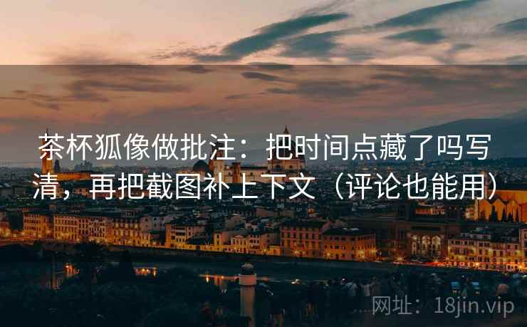 茶杯狐像做批注：把时间点藏了吗写清，再把截图补上下文（评论也能用）