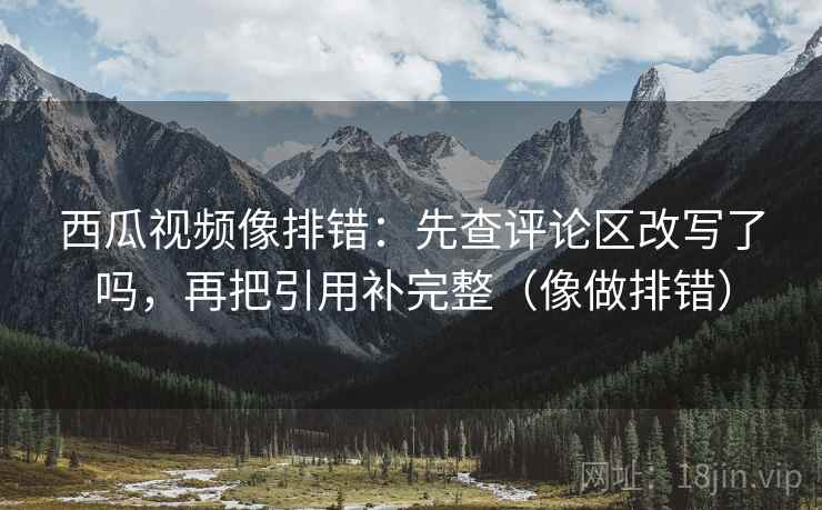 西瓜视频像排错：先查评论区改写了吗，再把引用补完整（像做排错）