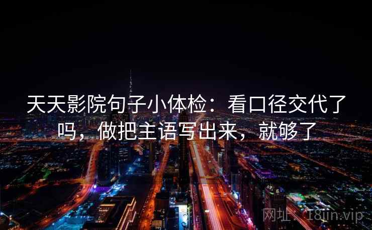 天天影院句子小体检:看口径交代了吗,做把主语写出来,就够了 天天影院句子小体检:看口径交代了吗,做把主语写出来,就够了