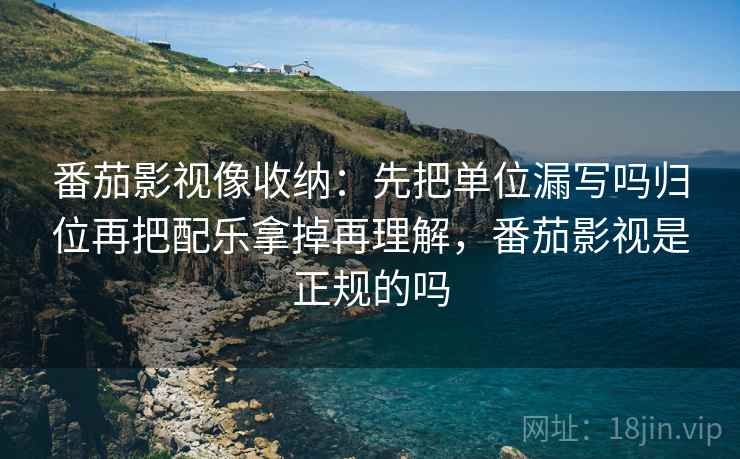 番茄影视像收纳:先把单位漏写吗归位再把配乐拿掉再理解,番茄影视是正规的吗 番茄影视像收纳:先把单位漏写吗归位再把配乐拿掉再理解,番茄影视是正规的吗