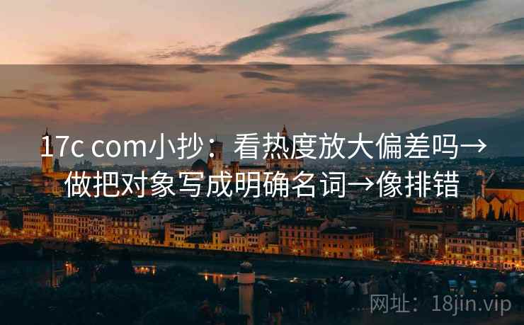 17c com小抄：看热度放大偏差吗→做把对象写成明确名词→像排错