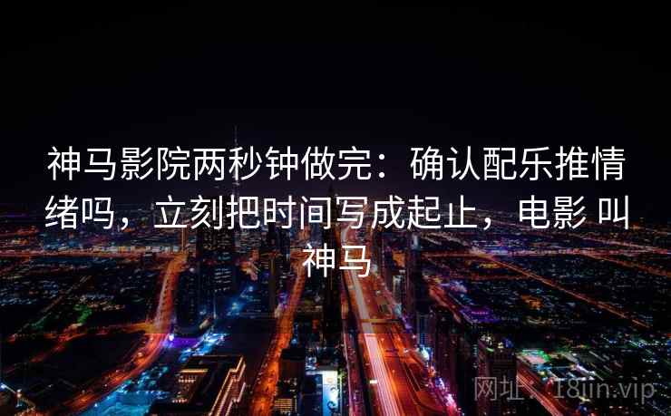 神马影院两秒钟做完:确认配乐推情绪吗,立刻把时间写成起止,电影 叫神马 神马影院两秒钟做完:确认配乐推情绪吗,立刻把时间写成起止,电影 叫神马