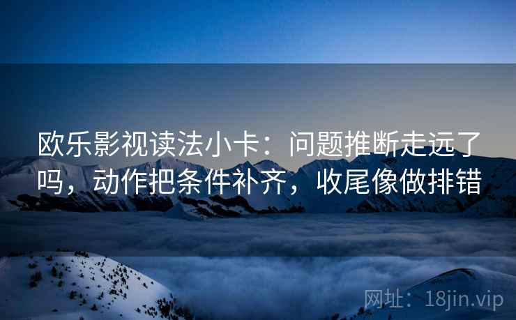 欧乐影视读法小卡:问题推断走远了吗,动作把条件补齐,收尾像做排错 欧乐影视读法小卡:问题推断走远了吗,动作把条件补齐,收尾像做排错
