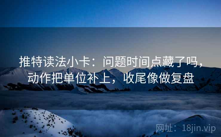 推特读法小卡:问题时间点藏了吗,动作把单位补上,收尾像做复盘 推特读法小卡:问题时间点藏了吗,动作把单位补上,收尾像做复盘