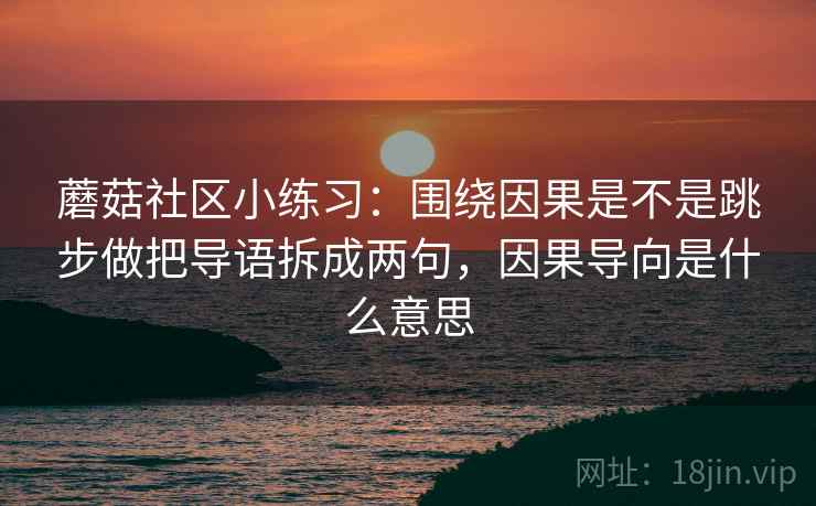 蘑菇社区小练习:围绕因果是不是跳步做把导语拆成两句,因果导向是什么意思 蘑菇社区小练习:围绕因果是不是跳步做把导语拆成两句,因果导向是什么意思