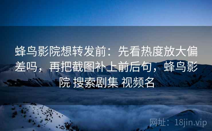 蜂鸟影院想转发前:先看热度放大偏差吗,再把截图补上前后句,蜂鸟影院 搜索剧集 视频名 蜂鸟影院想转发前:先看热度放大偏差吗,再把截图补上前后句,蜂鸟影院 搜索剧集 视频名