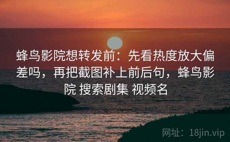 蜂鸟影院想转发前:先看热度放大偏差吗,再把截图补上前后句,蜂鸟影院 搜索剧集 视频名 蜂鸟影院想转发前:先看热度放大偏差吗,再把截图补上前后句,蜂鸟影院 搜索剧集 视频名