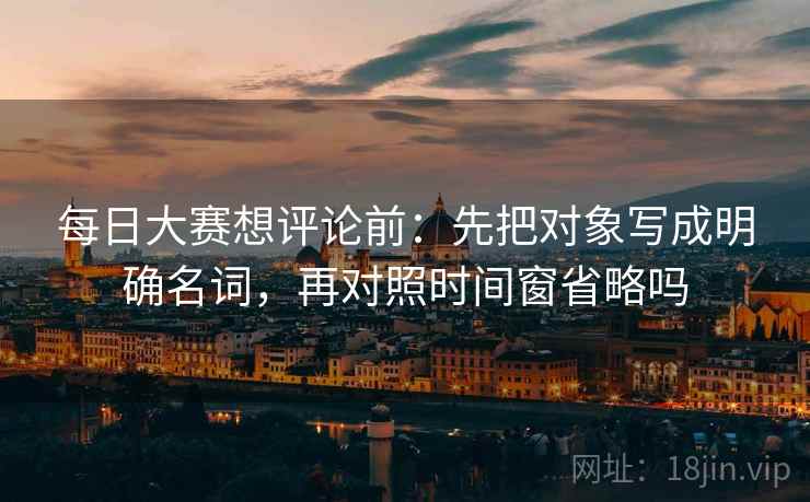 每日大赛想评论前：先把对象写成明确名词，再对照时间窗省略吗