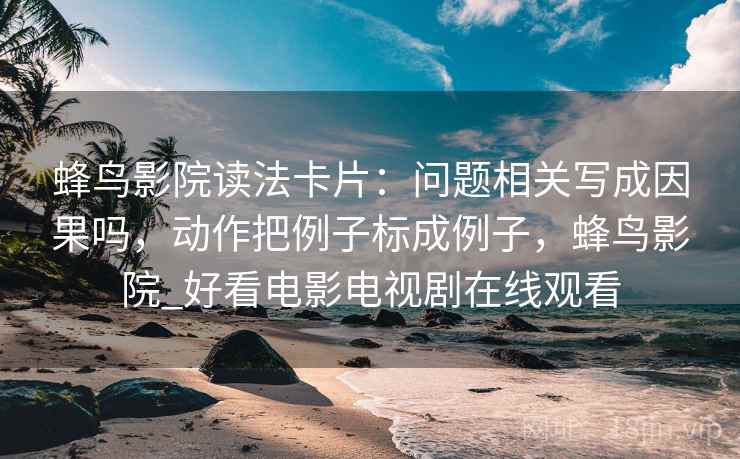 蜂鸟影院读法卡片：问题相关写成因果吗，动作把例子标成例子，蜂鸟影院_好看电影电视剧在线观看