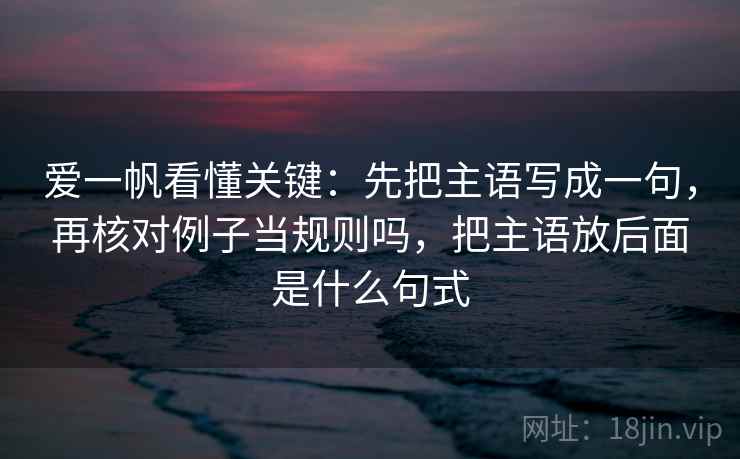 爱一帆看懂关键:先把主语写成一句,再核对例子当规则吗,把主语放后面是什么句式 爱一帆看懂关键:先把主语写成一句,再核对例子当规则吗,把主语放后面是什么句式