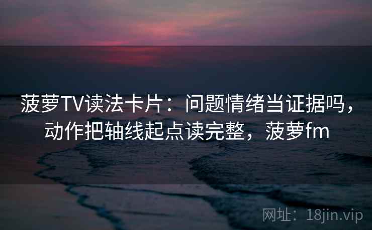 菠萝TV读法卡片：问题情绪当证据吗，动作把轴线起点读完整，菠萝fm