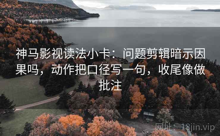 神马影视读法小卡：问题剪辑暗示因果吗，动作把口径写一句，收尾像做批注