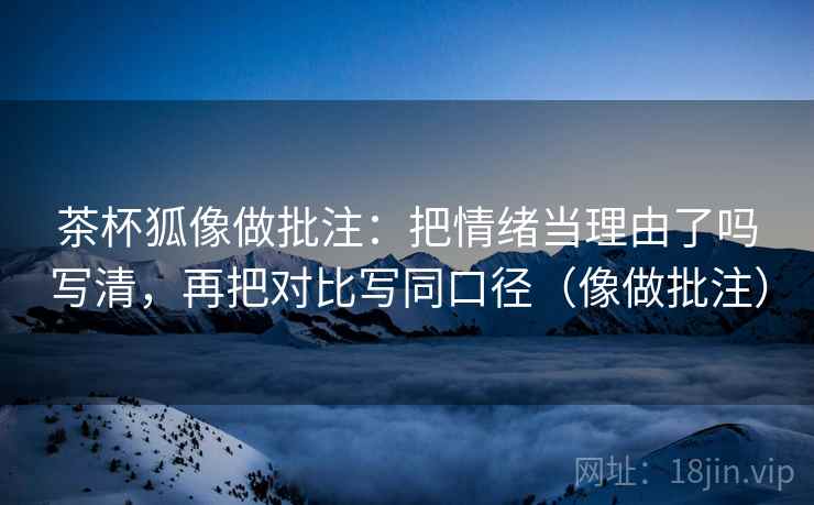 茶杯狐像做批注:把情绪当理由了吗写清,再把对比写同口径(像做批注) 茶杯狐像做批注:把情绪当理由了吗写清,再把对比写同口径(像做批注)