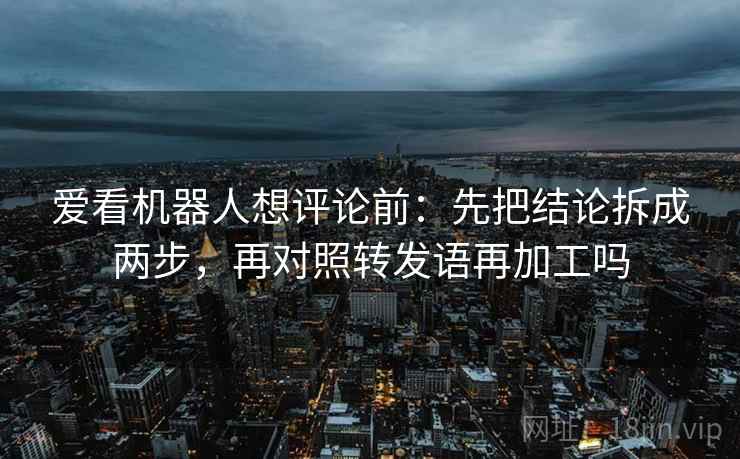 爱看机器人想评论前:先把结论拆成两步,再对照转发语再加工吗 爱看机器人想评论前:先把结论拆成两步,再对照转发语再加工吗