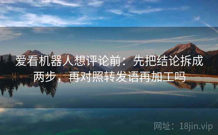 爱看机器人想评论前:先把结论拆成两步,再对照转发语再加工吗 爱看机器人想评论前:先把结论拆成两步,再对照转发语再加工吗