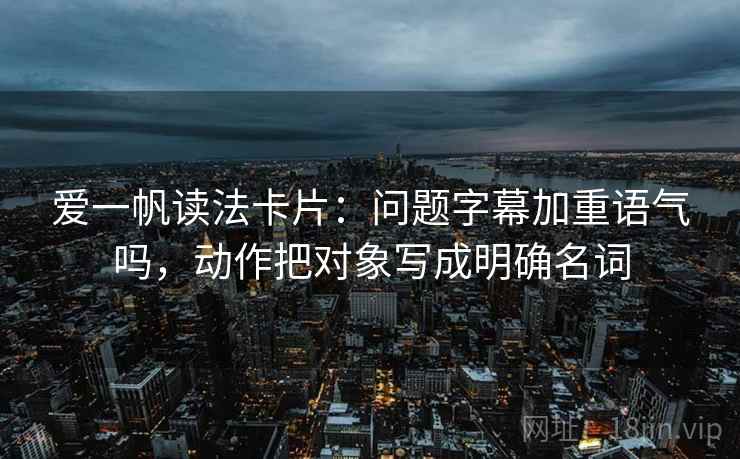 爱一帆读法卡片:问题字幕加重语气吗,动作把对象写成明确名词 爱一帆读法卡片:问题字幕加重语气吗,动作把对象写成明确名词