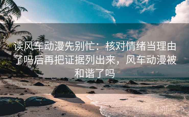 读风车动漫先别忙：核对情绪当理由了吗后再把证据列出来，风车动漫被和谐了吗