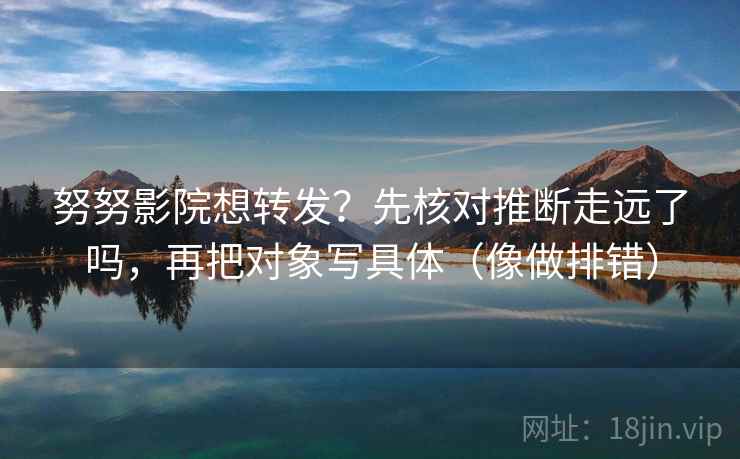 努努影院想转发?先核对推断走远了吗,再把对象写具体(像做排错) 努努影院想转发?先核对推断走远了吗,再把对象写具体(像做排错)
