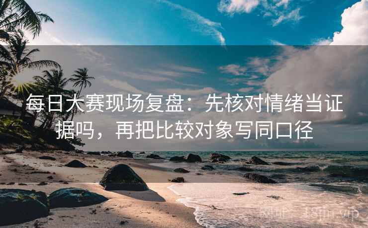 每日大赛现场复盘：先核对情绪当证据吗，再把比较对象写同口径
