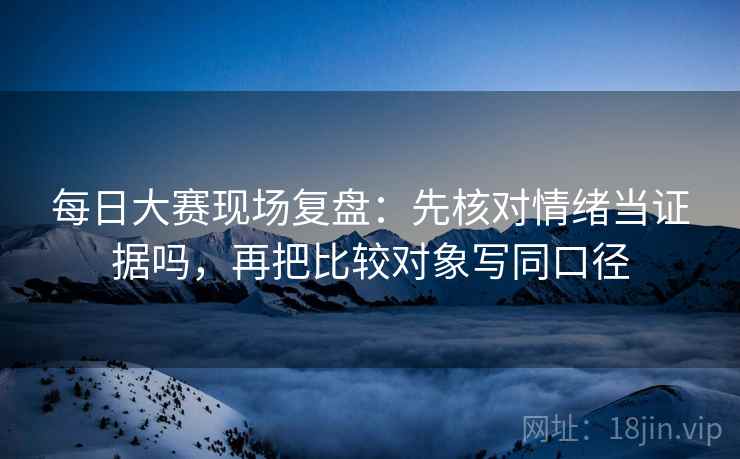 每日大赛现场复盘:先核对情绪当证据吗,再把比较对象写同口径 每日大赛现场复盘:先核对情绪当证据吗,再把比较对象写同口径