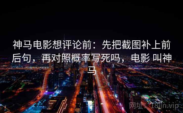 神马电影想评论前:先把截图补上前后句,再对照概率写死吗,电影 叫神马 神马电影想评论前:先把截图补上前后句,再对照概率写死吗,电影 叫神马