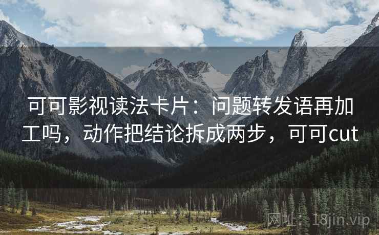 可可影视读法卡片：问题转发语再加工吗，动作把结论拆成两步，可可cut